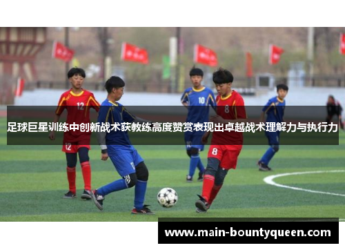 足球巨星训练中创新战术获教练高度赞赏表现出卓越战术理解力与执行力 足球巨星训练中创新战术获教练高度赞赏表现出卓越战术理解力与执行力