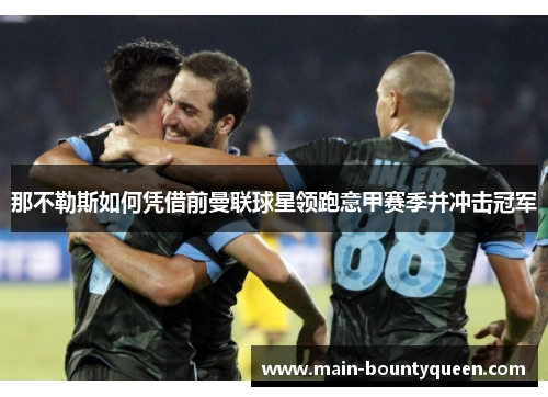 那不勒斯如何凭借前曼联球星领跑意甲赛季并冲击冠军 那不勒斯如何凭借前曼联球星领跑意甲赛季并冲击冠军