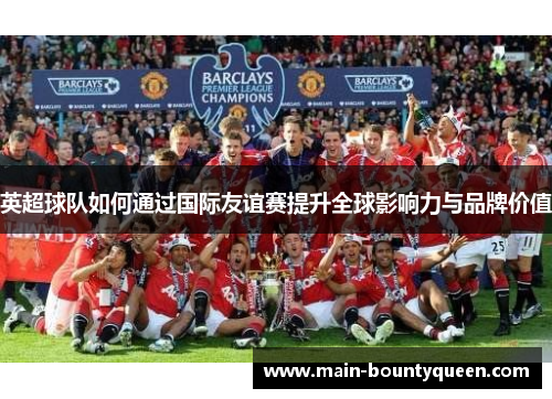英超球队如何通过国际友谊赛提升全球影响力与品牌价值 英超球队如何通过国际友谊赛提升全球影响力与品牌价值