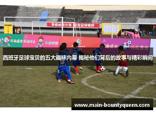 西班牙足球宝贝的五大趣味内幕 揭秘他们背后的故事与精彩瞬间