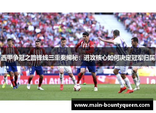 西甲争冠之路锋线三重奏揭秘：进攻核心如何决定冠军归属