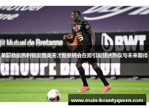 英超劲旅热刺锁定南美天才新星转会在即引发球迷热议与未来期待 英超劲旅热刺锁定南美天才新星转会在即引发球迷热议与未来期待